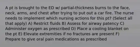 A pt is brought to the ED w/ partial-thickness burns to the face, neck, arms, and chest after trying to put out a car fire. The nurse needs to implement which nursing actions for this pt? (Select all that apply) A) Restrict fluids B) Assess for airway patency C) Administer oxygen as prescribed D) Place a cooling blanket on the pt E) Elevate extremities if no fractures are present F) Prepare to give oral pain medications as prescribed