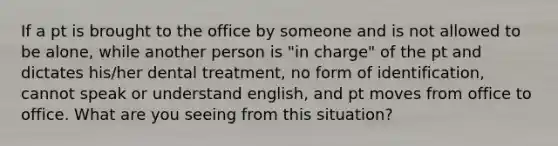 If a pt is brought to the office by someone and is not allowed to be alone, while another person is "in charge" of the pt and dictates his/her dental treatment, no form of identification, cannot speak or understand english, and pt moves from office to office. What are you seeing from this situation?