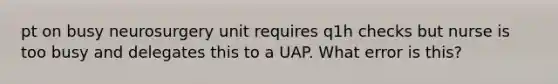 pt on busy neurosurgery unit requires q1h checks but nurse is too busy and delegates this to a UAP. What error is this?