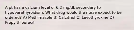 A pt has a calcium level of 6.2 mg/dL secondary to hypoparathyroidism. What drug would the nurse expect to be ordered? A) Methimazole B) Calcitriol C) Levothyroxine D) Propylthiouracil