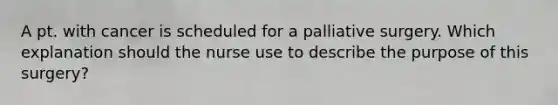 A pt. with cancer is scheduled for a palliative surgery. Which explanation should the nurse use to describe the purpose of this surgery?