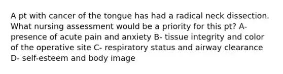 A pt with cancer of the tongue has had a radical neck dissection. What nursing assessment would be a priority for this pt? A- presence of acute pain and anxiety B- tissue integrity and color of the operative site C- respiratory status and airway clearance D- self-esteem and body image