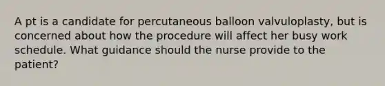 A pt is a candidate for percutaneous balloon valvuloplasty, but is concerned about how the procedure will affect her busy work schedule. What guidance should the nurse provide to the patient?