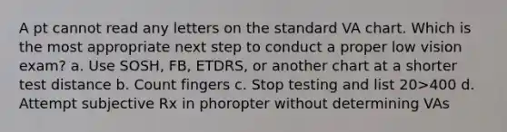 A pt cannot read any letters on the standard VA chart. Which is the most appropriate next step to conduct a proper low vision exam? a. Use SOSH, FB, ETDRS, or another chart at a shorter test distance b. Count fingers c. Stop testing and list 20>400 d. Attempt subjective Rx in phoropter without determining VAs