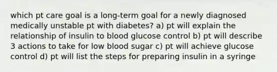 which pt care goal is a long-term goal for a newly diagnosed medically unstable pt with diabetes? a) pt will explain the relationship of insulin to blood glucose control b) pt will describe 3 actions to take for low blood sugar c) pt will achieve glucose control d) pt will list the steps for preparing insulin in a syringe