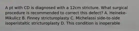 A pt with CD is diagnosed with a 12cm stricture. What surgical procedure is recommended to correct this defect? A. Heineke-Mikulicz B. Finney stricturoplasty C. Michelassi side-to-side isoperistaltic stricturoplasty D. This condition is inoperable