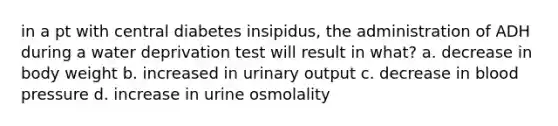 in a pt with central diabetes insipidus, the administration of ADH during a water deprivation test will result in what? a. decrease in body weight b. increased in urinary output c. decrease in blood pressure d. increase in urine osmolality