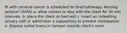 Pt with cervical cancer is scheduled for brachytherapy. Nursing actions? (SATA) a. allow visitors to stay with the client for 30 min intervals. b. place the client on bed rest c. insert an indwelling urinary cath d. administer a suppository to prevent constipation e. dispose soiled linens in hamper outside client's room