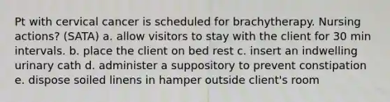 Pt with cervical cancer is scheduled for brachytherapy. Nursing actions? (SATA) a. allow visitors to stay with the client for 30 min intervals. b. place the client on bed rest c. insert an indwelling urinary cath d. administer a suppository to prevent constipation e. dispose soiled linens in hamper outside client's room