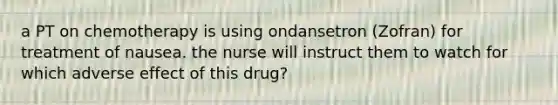 a PT on chemotherapy is using ondansetron (Zofran) for treatment of nausea. the nurse will instruct them to watch for which adverse effect of this drug?