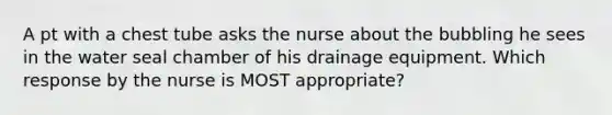 A pt with a chest tube asks the nurse about the bubbling he sees in the water seal chamber of his drainage equipment. Which response by the nurse is MOST appropriate?