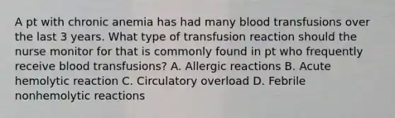 A pt with chronic anemia has had many blood transfusions over the last 3 years. What type of transfusion reaction should the nurse monitor for that is commonly found in pt who frequently receive blood transfusions? A. Allergic reactions B. Acute hemolytic reaction C. Circulatory overload D. Febrile nonhemolytic reactions