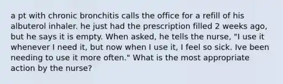 a pt with chronic bronchitis calls the office for a refill of his albuterol inhaler. he just had the prescription filled 2 weeks ago, but he says it is empty. When asked, he tells the nurse, "I use it whenever I need it, but now when I use it, I feel so sick. Ive been needing to use it more often." What is the most appropriate action by the nurse?