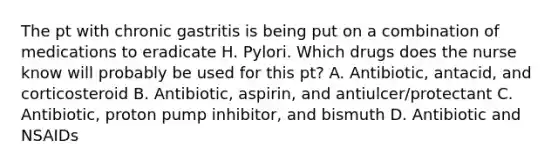 The pt with chronic gastritis is being put on a combination of medications to eradicate H. Pylori. Which drugs does the nurse know will probably be used for this pt? A. Antibiotic, antacid, and corticosteroid B. Antibiotic, aspirin, and antiulcer/protectant C. Antibiotic, proton pump inhibitor, and bismuth D. Antibiotic and NSAIDs