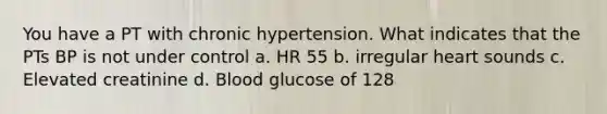 You have a PT with chronic hypertension. What indicates that the PTs BP is not under control a. HR 55 b. irregular heart sounds c. Elevated creatinine d. Blood glucose of 128