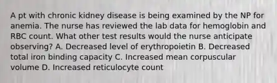 A pt with chronic kidney disease is being examined by the NP for anemia. The nurse has reviewed the lab data for hemoglobin and RBC count. What other test results would the nurse anticipate observing? A. Decreased level of erythropoietin B. Decreased total iron binding capacity C. Increased mean corpuscular volume D. Increased reticulocyte count