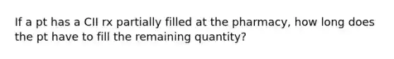 If a pt has a CII rx partially filled at the pharmacy, how long does the pt have to fill the remaining quantity?