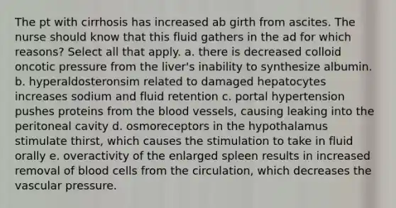 The pt with cirrhosis has increased ab girth from ascites. The nurse should know that this fluid gathers in the ad for which reasons? Select all that apply. a. there is decreased colloid oncotic pressure from the liver's inability to synthesize albumin. b. hyperaldosteronsim related to damaged hepatocytes increases sodium and fluid retention c. portal hypertension pushes proteins from the blood vessels, causing leaking into the peritoneal cavity d. osmoreceptors in the hypothalamus stimulate thirst, which causes the stimulation to take in fluid orally e. overactivity of the enlarged spleen results in increased removal of blood cells from the circulation, which decreases the vascular pressure.