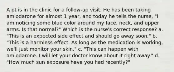 A pt is in the clinic for a follow-up visit. He has been taking amiodarone for almost 1 year, and today he tells the nurse, "I am noticing some blue color around my face, neck, and upper arms. Is that normal?" Which is the nurse's correct response? a. "This is an expected side effect and should go away soon." b. "This is a harmless effect. As long as the medication is working, we'll just monitor your skin." c. "This can happen with amiodarone. I will let your doctor know about it right away." d. "How much sun exposure have you had recently?"