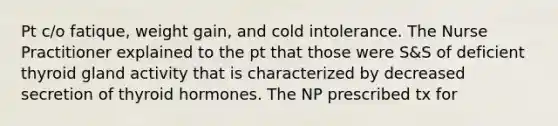 Pt c/o fatique, weight gain, and cold intolerance. The Nurse Practitioner explained to the pt that those were S&S of deficient thyroid gland activity that is characterized by decreased secretion of thyroid hormones. The NP prescribed tx for