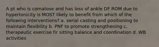 A pt who is comatose and has loss of ankle DF ROM due to hypertonicity is MOST likely to benefit from which of the following interventions? a. serial casting and positioning to maintain flexibility b. PNF to promote strengthening c. therapeutic exercise fir sitting balance and coordination d. WB activities