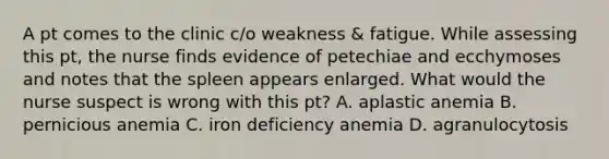 A pt comes to the clinic c/o weakness & fatigue. While assessing this pt, the nurse finds evidence of petechiae and ecchymoses and notes that the spleen appears enlarged. What would the nurse suspect is wrong with this pt? A. aplastic anemia B. pernicious anemia C. iron deficiency anemia D. agranulocytosis