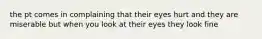 the pt comes in complaining that their eyes hurt and they are miserable but when you look at their eyes they look fine