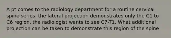 A pt comes to the radiology department for a routine cervical spine series. the lateral projection demonstrates only the C1 to C6 region. the radiologist wants to see C7-T1. What additional projection can be taken to demonstrate this region of the spine