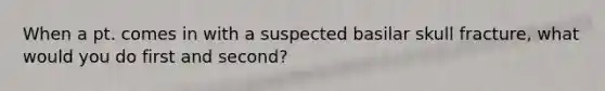 When a pt. comes in with a suspected basilar skull fracture, what would you do first and second?