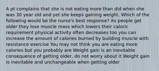 A pt complains that she is not eating more than did when she was 30 year old and yet she keeps gaining weight. Which of the following would be the nurse's best response? As people get older they lose muscle mass which lowers their caloric requirement physical activity often decreases too you can increase the amount of calories burned by building muscle with resistance exercise You may not think you are eating more calories but you probably are Weight gain is an inevitable consequence of getting older, do not worry about it Weight gain is inevitable and unchangeable when getting older