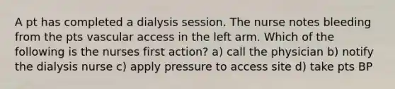 A pt has completed a dialysis session. The nurse notes bleeding from the pts vascular access in the left arm. Which of the following is the nurses first action? a) call the physician b) notify the dialysis nurse c) apply pressure to access site d) take pts BP