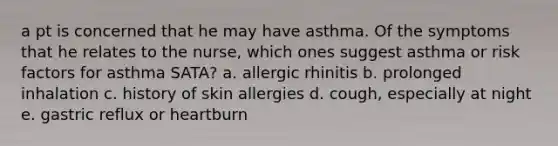 a pt is concerned that he may have asthma. Of the symptoms that he relates to the nurse, which ones suggest asthma or risk factors for asthma SATA? a. allergic rhinitis b. prolonged inhalation c. history of skin allergies d. cough, especially at night e. gastric reflux or heartburn