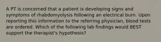 A PT is concerned that a patient is developing signs and symptoms of rhabdomyolysis following an electrical burn. Upon reporting this information to the referring physician, blood tests are ordered. Which of the following lab findings would BEST support the therapist's hypothesis?