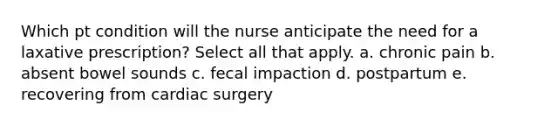 Which pt condition will the nurse anticipate the need for a laxative prescription? Select all that apply. a. chronic pain b. absent bowel sounds c. fecal impaction d. postpartum e. recovering from cardiac surgery