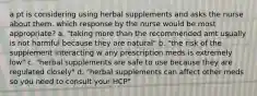 a pt is considering using herbal supplements and asks the nurse about them. which response by the nurse would be most appropriate? a. "taking more than the recommended amt usually is not harmful because they are natural" b. "the risk of the supplement interacting w any prescription meds is extremely low" c. "herbal supplements are safe to use because they are regulated closely" d. "herbal supplements can affect other meds so you need to consult your HCP"