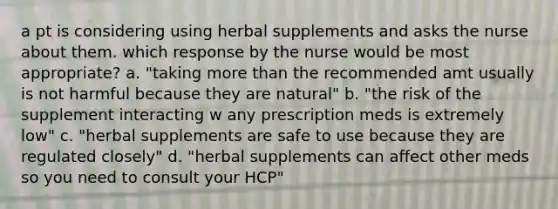 a pt is considering using herbal supplements and asks the nurse about them. which response by the nurse would be most appropriate? a. "taking more than the recommended amt usually is not harmful because they are natural" b. "the risk of the supplement interacting w any prescription meds is extremely low" c. "herbal supplements are safe to use because they are regulated closely" d. "herbal supplements can affect other meds so you need to consult your HCP"