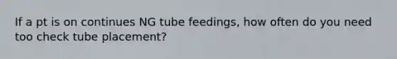 If a pt is on continues NG tube feedings, how often do you need too check tube placement?