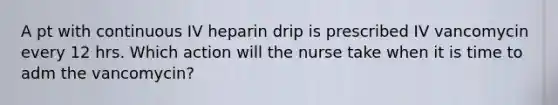 A pt with continuous IV heparin drip is prescribed IV vancomycin every 12 hrs. Which action will the nurse take when it is time to adm the vancomycin?