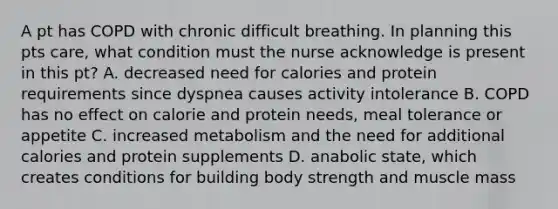 A pt has COPD with chronic difficult breathing. In planning this pts care, what condition must the nurse acknowledge is present in this pt? A. decreased need for calories and protein requirements since dyspnea causes activity intolerance B. COPD has no effect on calorie and protein needs, meal tolerance or appetite C. increased metabolism and the need for additional calories and protein supplements D. anabolic state, which creates conditions for building body strength and muscle mass