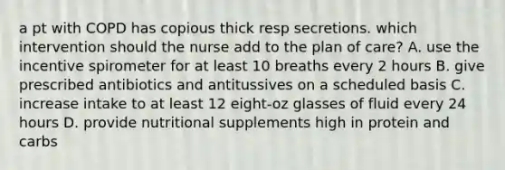 a pt with COPD has copious thick resp secretions. which intervention should the nurse add to the plan of care? A. use the incentive spirometer for at least 10 breaths every 2 hours B. give prescribed antibiotics and antitussives on a scheduled basis C. increase intake to at least 12 eight-oz glasses of fluid every 24 hours D. provide nutritional supplements high in protein and carbs