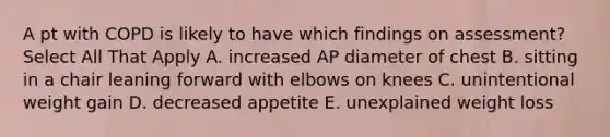 A pt with COPD is likely to have which findings on assessment? Select All That Apply A. increased AP diameter of chest B. sitting in a chair leaning forward with elbows on knees C. unintentional weight gain D. decreased appetite E. unexplained weight loss