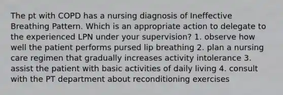 The pt with COPD has a nursing diagnosis of Ineffective Breathing Pattern. Which is an appropriate action to delegate to the experienced LPN under your supervision? 1. observe how well the patient performs pursed lip breathing 2. plan a nursing care regimen that gradually increases activity intolerance 3. assist the patient with basic activities of daily living 4. consult with the PT department about reconditioning exercises