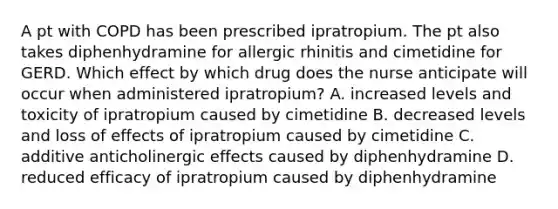 A pt with COPD has been prescribed ipratropium. The pt also takes diphenhydramine for allergic rhinitis and cimetidine for GERD. Which effect by which drug does the nurse anticipate will occur when administered ipratropium? A. increased levels and toxicity of ipratropium caused by cimetidine B. decreased levels and loss of effects of ipratropium caused by cimetidine C. additive anticholinergic effects caused by diphenhydramine D. reduced efficacy of ipratropium caused by diphenhydramine