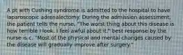 A pt with Cushing syndrome is admitted to the hospital to have laparoscopic adrenalectomy. During the admission assessment, the patient tells the nurse, "The worst thing about this disease is how terrible I look. I feel awful about it." best response by the nurse is c. "Most of the physical and mental changes caused by the disease will gradually improve after surgery."