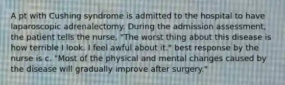 A pt with Cushing syndrome is admitted to the hospital to have laparoscopic adrenalectomy. During the admission assessment, the patient tells the nurse, "The worst thing about this disease is how terrible I look. I feel awful about it." best response by the nurse is c. "Most of the physical and mental changes caused by the disease will gradually improve after surgery."