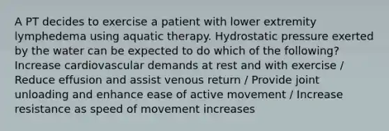 A PT decides to exercise a patient with lower extremity lymphedema using aquatic therapy. Hydrostatic pressure exerted by the water can be expected to do which of the following? Increase cardiovascular demands at rest and with exercise / Reduce effusion and assist venous return / Provide joint unloading and enhance ease of active movement / Increase resistance as speed of movement increases