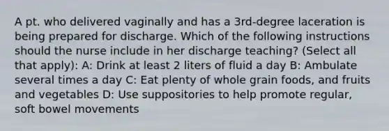 A pt. who delivered vaginally and has a 3rd-degree laceration is being prepared for discharge. Which of the following instructions should the nurse include in her discharge teaching? (Select all that apply): A: Drink at least 2 liters of fluid a day B: Ambulate several times a day C: Eat plenty of whole grain foods, and fruits and vegetables D: Use suppositories to help promote regular, soft bowel movements