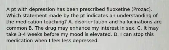 A pt with depression has been prescribed fluoxetine (Prozac). Which statement made by the pt indicates an understanding of the medication teaching? A. disorientation and hallucinations are common B. The drug may enhance my interest in sex. C. It may take 3-4 weeks before my mood is elevated. D. I can stop this medication when I feel less depressed.