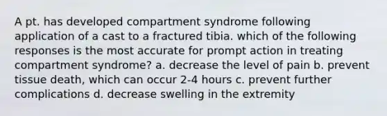 A pt. has developed compartment syndrome following application of a cast to a fractured tibia. which of the following responses is the most accurate for prompt action in treating compartment syndrome? a. decrease the level of pain b. prevent tissue death, which can occur 2-4 hours c. prevent further complications d. decrease swelling in the extremity