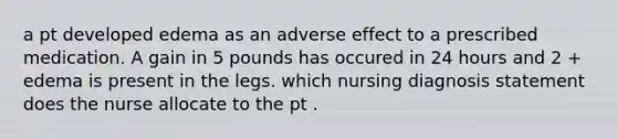 a pt developed edema as an adverse effect to a prescribed medication. A gain in 5 pounds has occured in 24 hours and 2 + edema is present in the legs. which nursing diagnosis statement does the nurse allocate to the pt .